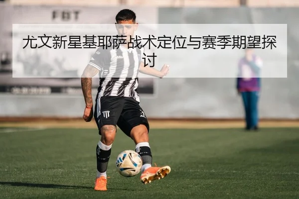 尤文新星基耶萨战术定位与赛季期望探讨