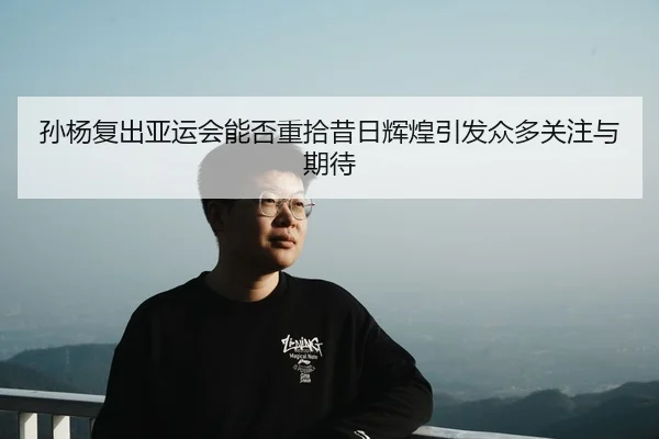 孙杨复出亚运会能否重拾昔日辉煌引发众多关注与期待